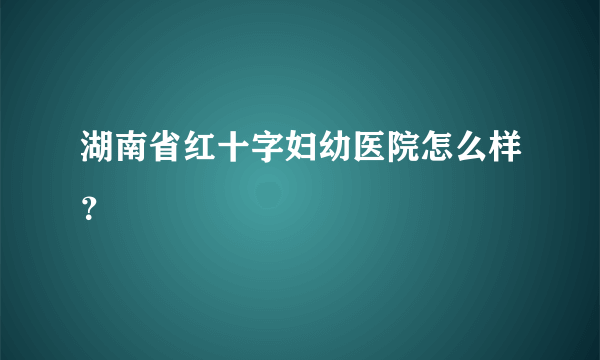 湖南省红十字妇幼医院怎么样？