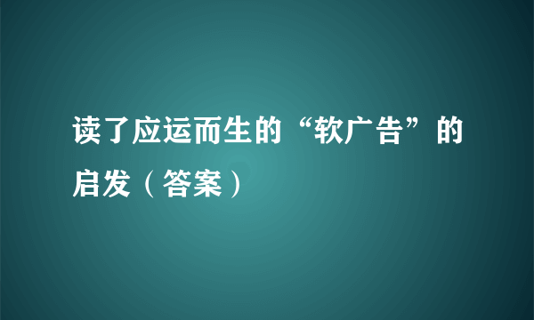 读了应运而生的“软广告”的启发（答案）