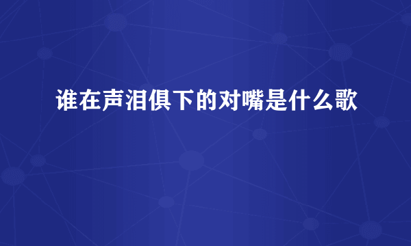 谁在声泪俱下的对嘴是什么歌