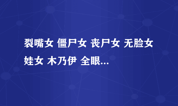 裂嘴女 僵尸女 丧尸女 无脸女 娃女 木乃伊 全眼女 跪求种子或链接，猎奇到极点了感谢！！