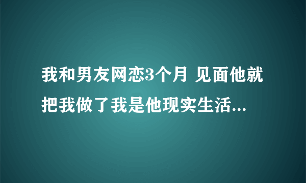 我和男友网恋3个月 见面他就把我做了我是他现实生活中的初恋 现在同居