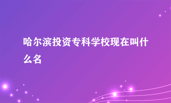 哈尔滨投资专科学校现在叫什么名