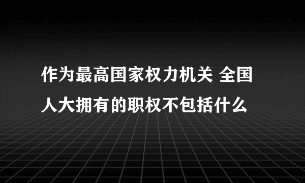 作为最高国家权力机关 全国人大拥有的职权不包括什么