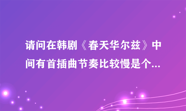 请问在韩剧《春天华尔兹》中间有首插曲节奏比较慢是个女的演唱，那歌的名字叫什么啊