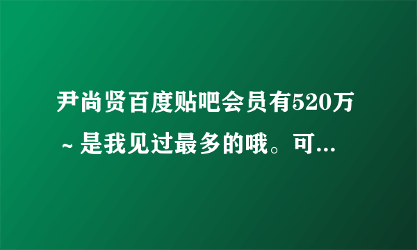 尹尚贤百度贴吧会员有520万～是我见过最多的哦。可见社长魅力之大～有知道哪位明星比他更多的吗？