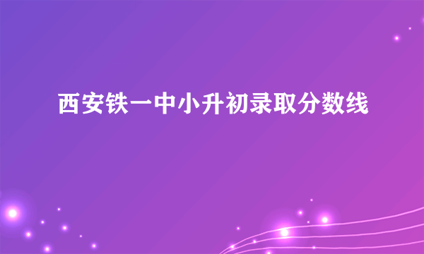 西安铁一中小升初录取分数线