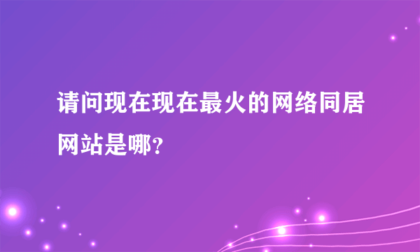 请问现在现在最火的网络同居网站是哪？