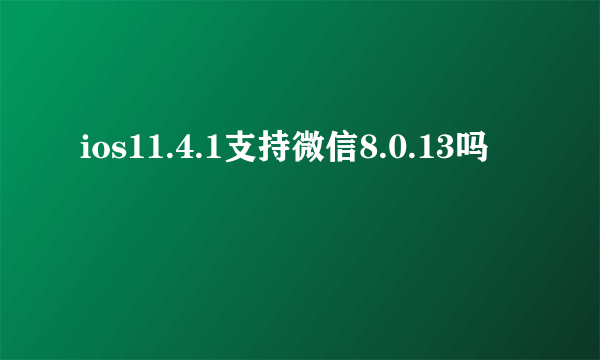 ios11.4.1支持微信8.0.13吗