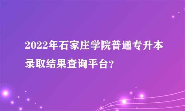 2022年石家庄学院普通专升本录取结果查询平台？