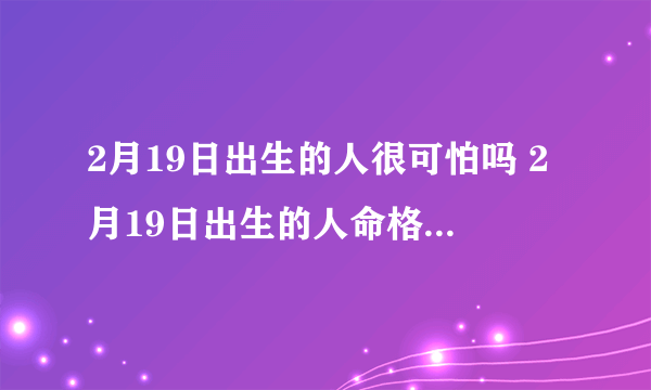 2月19日出生的人很可怕吗 2月19日出生的人命格属什么命？