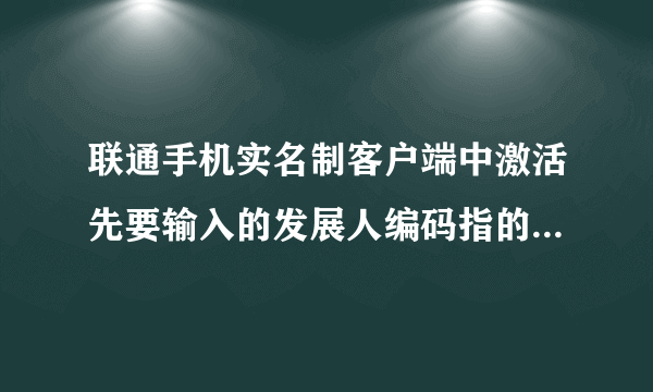 联通手机实名制客户端中激活先要输入的发展人编码指的是什么？