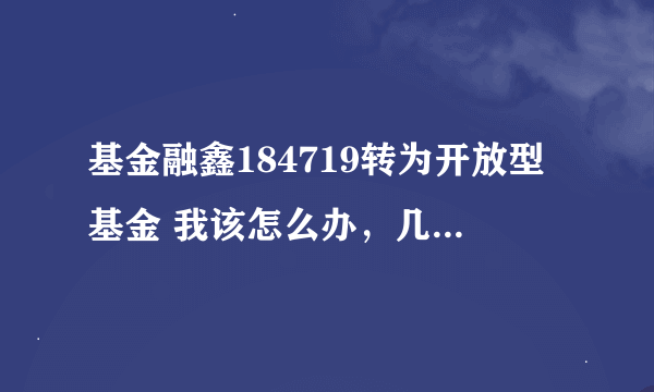 基金融鑫184719转为开放型基金 我该怎么办，几年没管它了，现在该怎么办呢？？？谢谢高手们