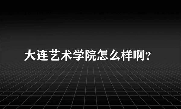 大连艺术学院怎么样啊？