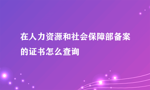 在人力资源和社会保障部备案的证书怎么查询