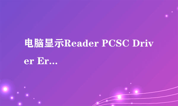 电脑显示Reader PCSC Driver Error！You Must Reinstall Reader Driver!