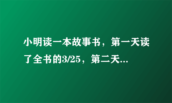 小明读一本故事书，第一天读了全书的3/25，第二天读了全书的1/4，两天共读了74页，这本书共有多？