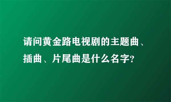 请问黄金路电视剧的主题曲、插曲、片尾曲是什么名字？