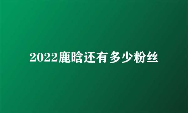 2022鹿晗还有多少粉丝