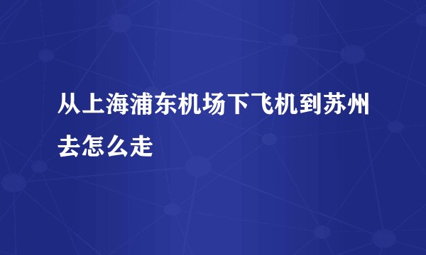 从上海浦东机场下飞机到苏州去怎么走