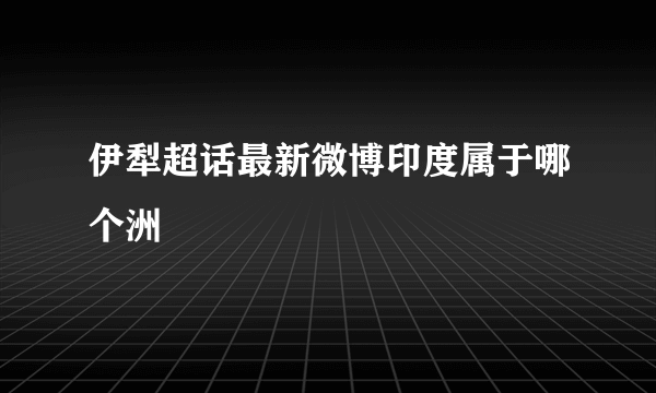 伊犁超话最新微博印度属于哪个洲