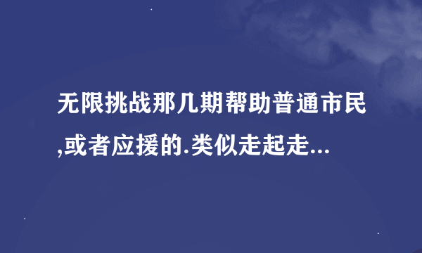 无限挑战那几期帮助普通市民,或者应援的.类似走起走起走你的