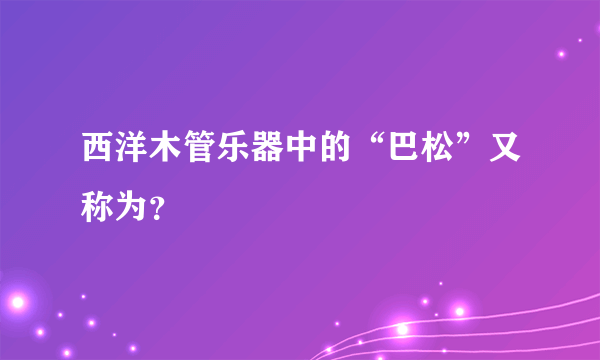 西洋木管乐器中的“巴松”又称为？