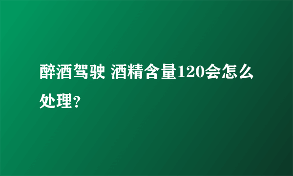 醉酒驾驶 酒精含量120会怎么处理？