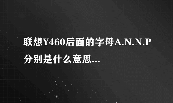 联想Y460后面的字母A.N.N.P分别是什么意思? ITH和IFI有什么区别? 请指点~谢谢.