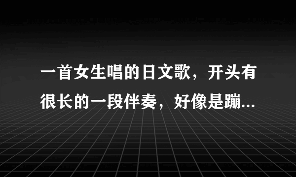 一首女生唱的日文歌，开头有很长的一段伴奏，好像是蹦（三声）蹦（一声）蹦（一声）的伴奏差不多这么伴奏