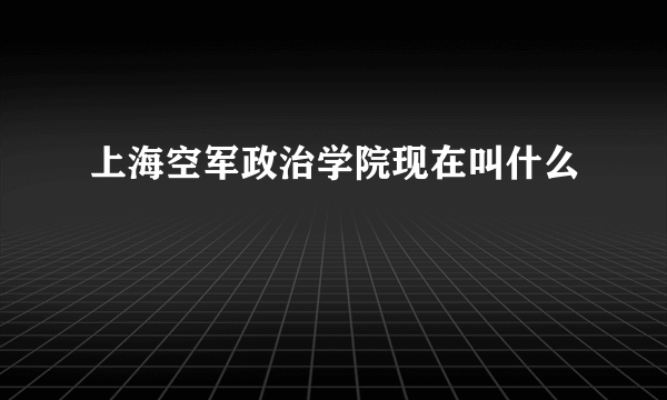 上海空军政治学院现在叫什么