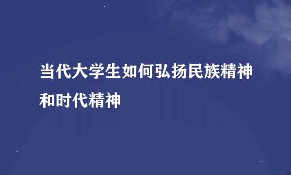 当代大学生如何弘扬民族精神和时代精神