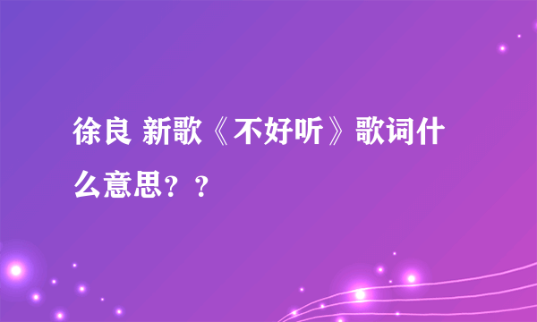 徐良 新歌《不好听》歌词什么意思？？