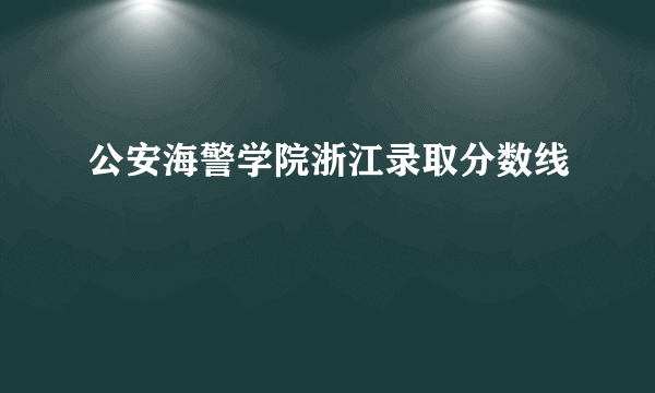 公安海警学院浙江录取分数线