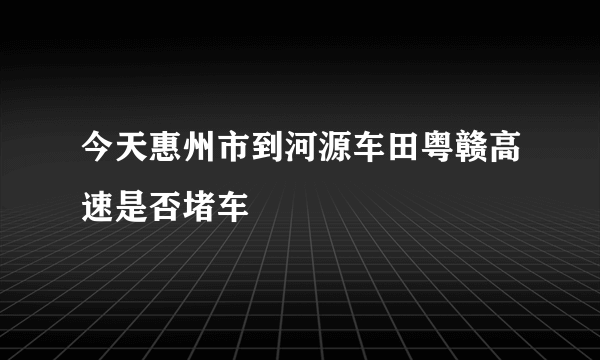 今天惠州市到河源车田粤赣高速是否堵车