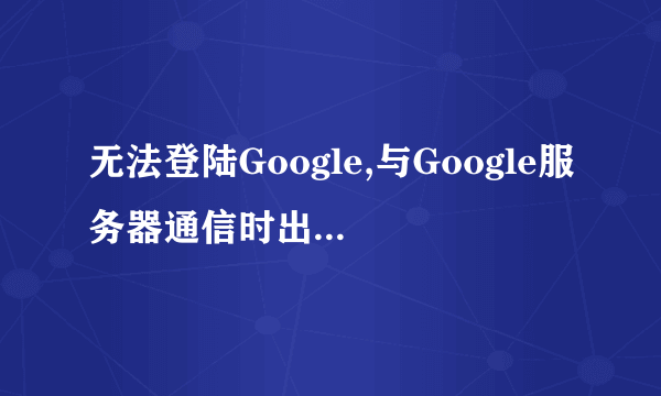 无法登陆Google,与Google服务器通信时出现问题，怎么回事？