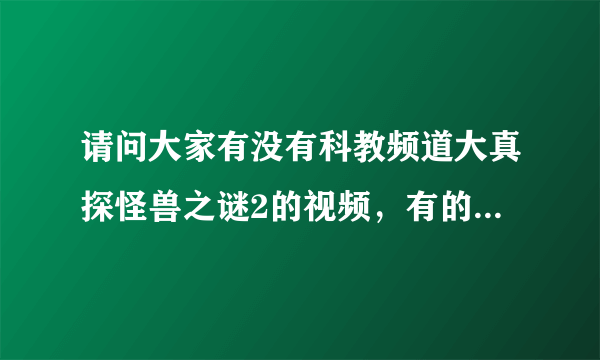 请问大家有没有科教频道大真探怪兽之谜2的视频，有的话把网站给我，谢谢！！！！！！