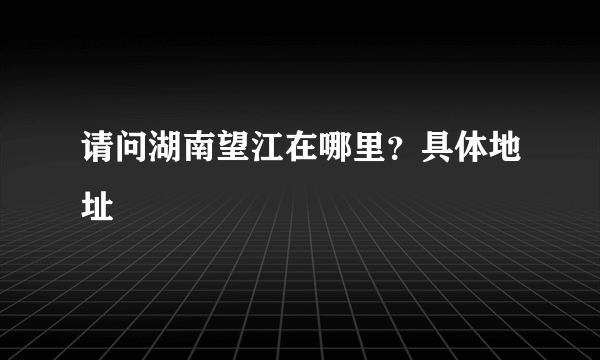 请问湖南望江在哪里？具体地址