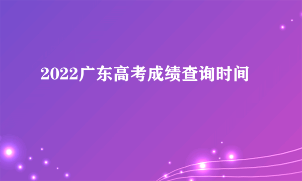 2022广东高考成绩查询时间