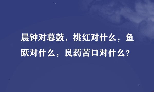 晨钟对暮鼓，桃红对什么，鱼跃对什么，良药苦口对什么？