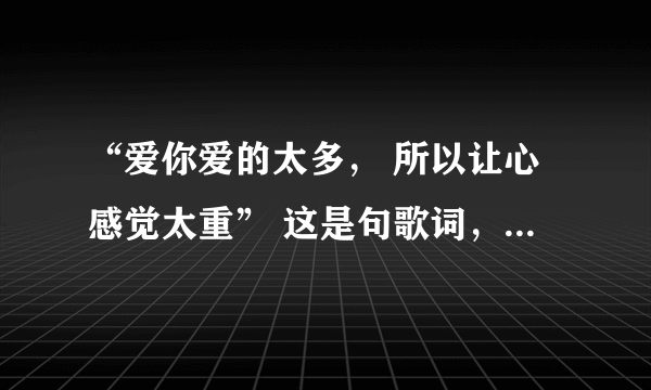 “爱你爱的太多， 所以让心感觉太重” 这是句歌词，请问歌曲的名称有谁知道？有木有！