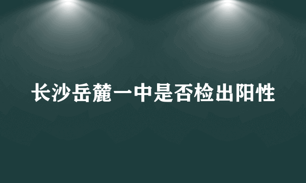 长沙岳麓一中是否检出阳性