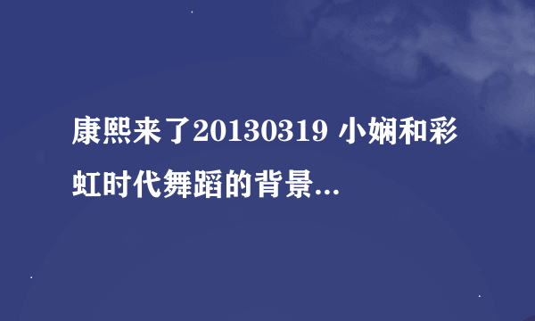 康熙来了20130319 小娴和彩虹时代舞蹈的背景音乐是哪首歌