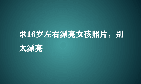 求16岁左右漂亮女孩照片，别太漂亮