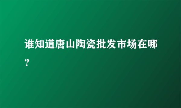 谁知道唐山陶瓷批发市场在哪？