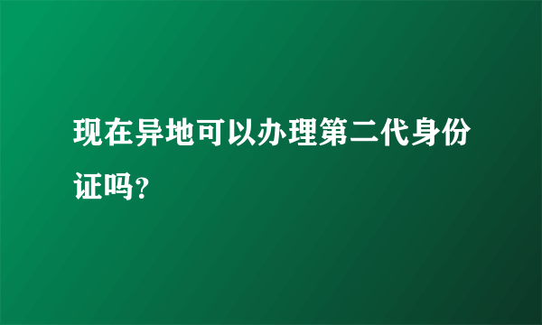 现在异地可以办理第二代身份证吗？