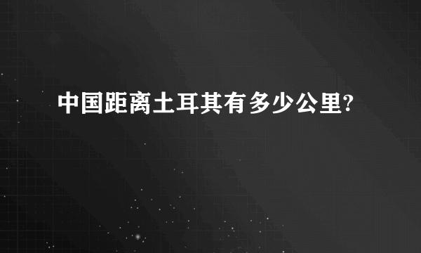 中国距离土耳其有多少公里?