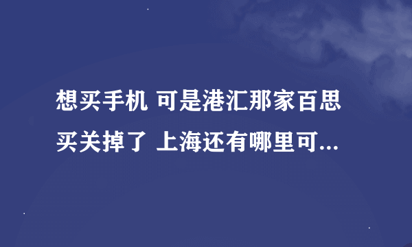 想买手机 可是港汇那家百思买关掉了 上海还有哪里可以看真机的地方？