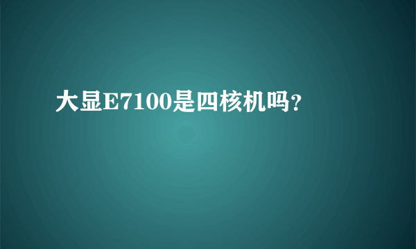 大显E7100是四核机吗？