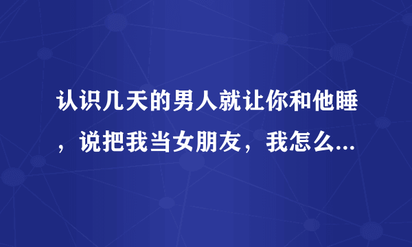 认识几天的男人就让你和他睡，说把我当女朋友，我怎么做怎么说？