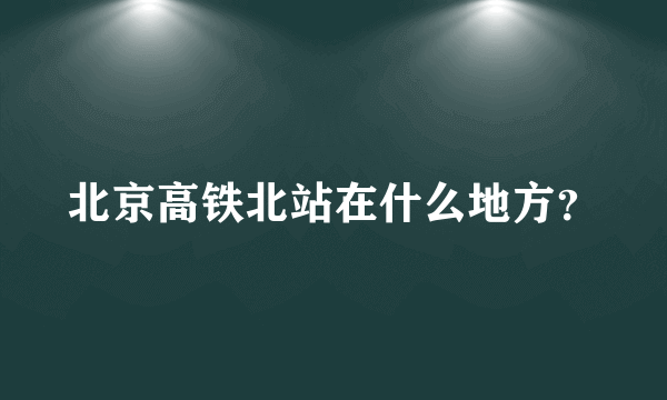 北京高铁北站在什么地方？